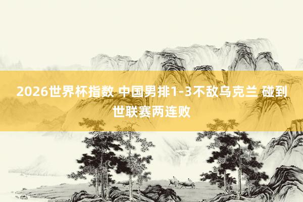 2026世界杯指数 中国男排1-3不敌乌克兰 碰到世联赛两连败