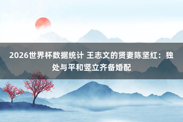 2026世界杯数据统计 王志文的贤妻陈坚红：独处与平和竖立齐备婚配