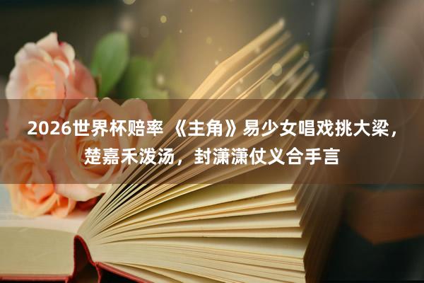 2026世界杯赔率 《主角》易少女唱戏挑大梁，楚嘉禾泼汤，封潇潇仗义合手言