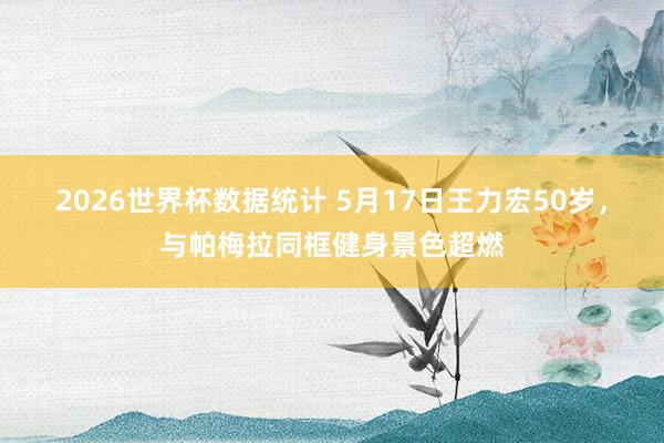 2026世界杯数据统计 5月17日王力宏50岁，与帕梅拉同框健身景色超燃