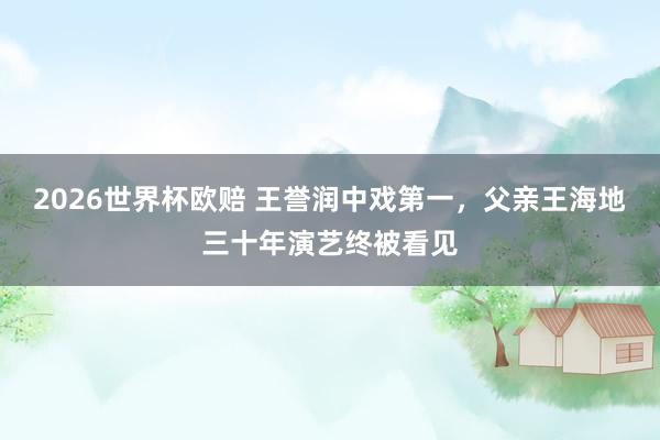 2026世界杯欧赔 王誉润中戏第一，父亲王海地三十年演艺终被看见