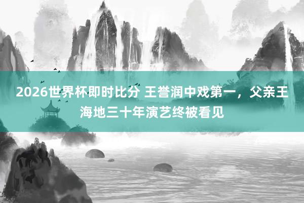2026世界杯即时比分 王誉润中戏第一，父亲王海地三十年演艺终被看见