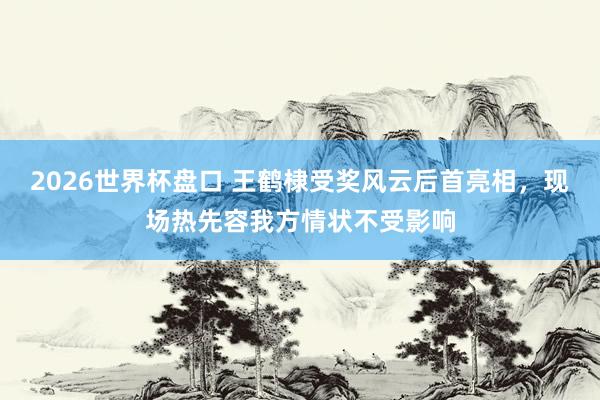 2026世界杯盘口 王鹤棣受奖风云后首亮相，现场热先容我方情状不受影响