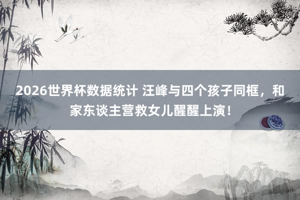 2026世界杯数据统计 汪峰与四个孩子同框，和家东谈主营救女儿醒醒上演！