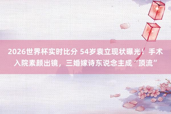 2026世界杯实时比分 54岁袁立现状曝光！手术入院素颜出镜，三婚嫁诗东说念主成“顶流”