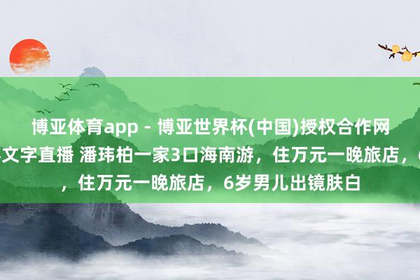 博亚体育app - 博亚世界杯(中国)授权合作网站，2026世界杯文字直播 潘玮柏一家3口海南游，住万元一晚旅店，6岁男儿出镜肤白