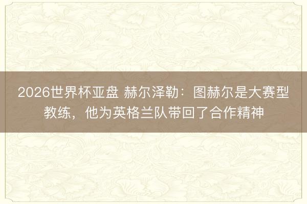 2026世界杯亚盘 赫尔泽勒：图赫尔是大赛型教练，他为英格兰队带回了合作精神