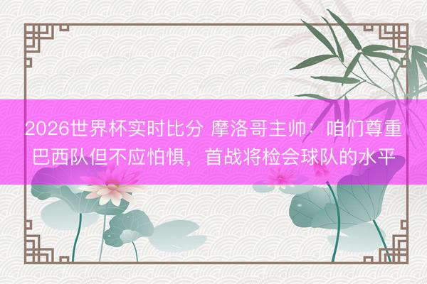 2026世界杯实时比分 摩洛哥主帅：咱们尊重巴西队但不应怕惧，首战将检会球队的水平