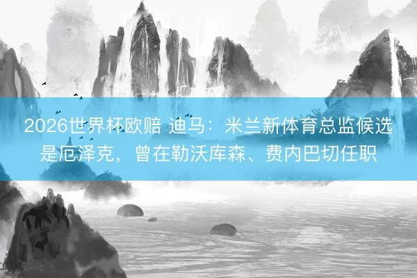 2026世界杯欧赔 迪马：米兰新体育总监候选是厄泽克，曾在勒沃库森、费内巴切任职