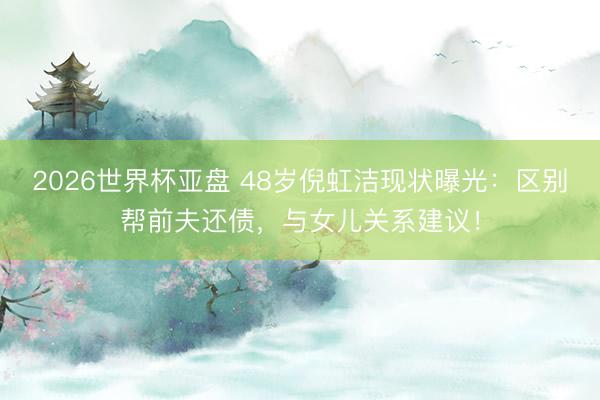 2026世界杯亚盘 48岁倪虹洁现状曝光：区别帮前夫还债，与女儿关系建议！
