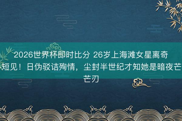 2026世界杯即时比分 26岁上海滩女星离奇寻短见！日伪驳诘殉情，尘封半世纪才知她是暗夜芒刃