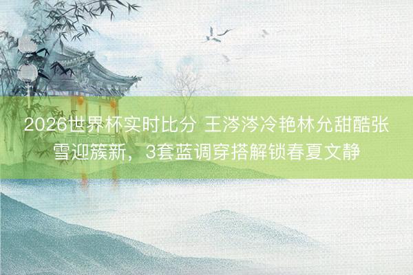 2026世界杯实时比分 王涔涔冷艳林允甜酷张雪迎簇新，3套蓝调穿搭解锁春夏文静