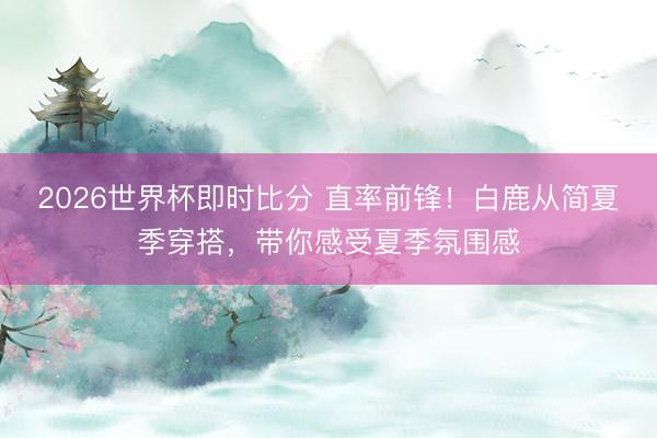 2026世界杯即时比分 直率前锋！白鹿从简夏季穿搭，带你感受夏季氛围感