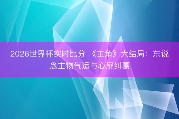 2026世界杯实时比分 《主角》大结局:东说念主物气运与心扉纠葛