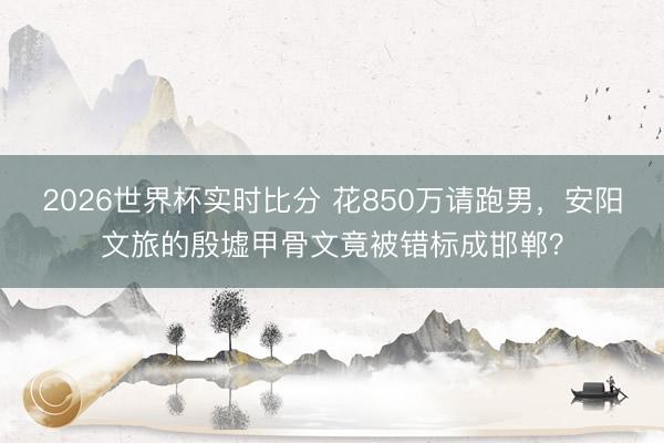 2026世界杯实时比分 花850万请跑男，安阳文旅的殷墟甲骨文竟被错标成邯郸？