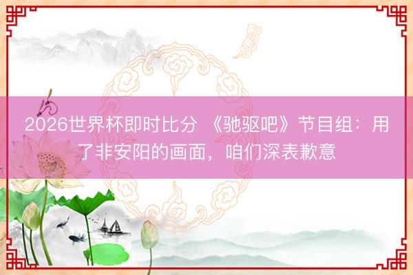 2026世界杯即时比分 《驰驱吧》节目组：用了非安阳的画面，咱们深表歉意
