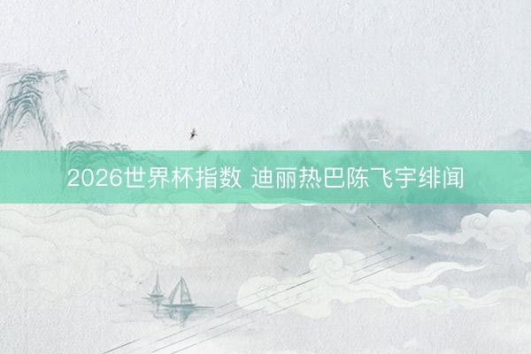 2026世界杯指数 迪丽热巴陈飞宇绯闻
