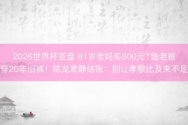 2026世界杯亚盘 81岁老妈买600元T恤老爸穿20年旧裤！陈龙肃静结账：别让孝敬比及来不足