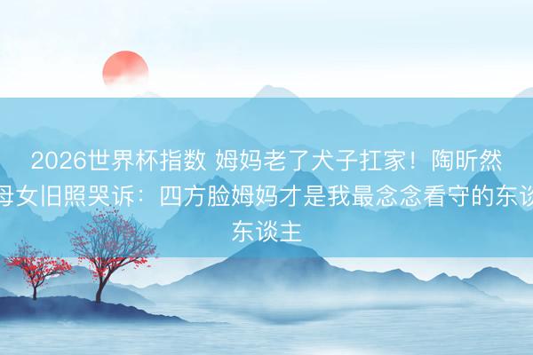 2026世界杯指数 姆妈老了犬子扛家！陶昕然晒母女旧照哭诉：四方脸姆妈才是我最念念看守的东谈主