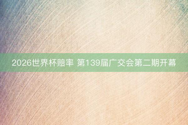 2026世界杯赔率 第139届广交会第二期开幕