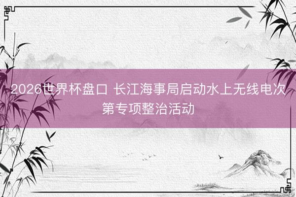 2026世界杯盘口 长江海事局启动水上无线电次第专项整治活动