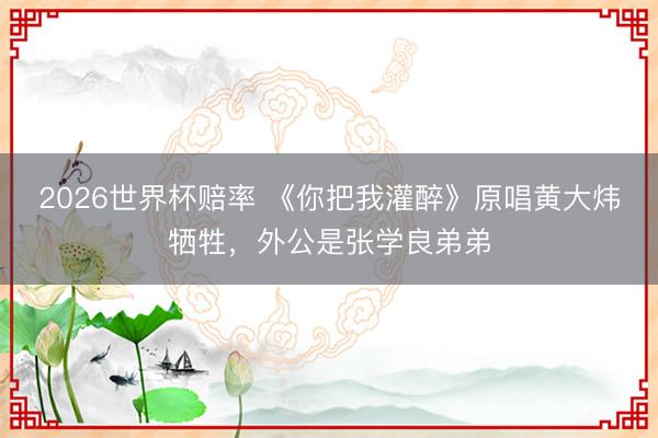 2026世界杯赔率 《你把我灌醉》原唱黄大炜牺牲，外公是张学良弟弟