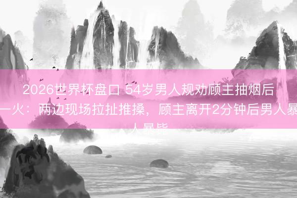 2026世界杯盘口 54岁男人规劝顾主抽烟后死一火：两边现场拉扯推搡，顾主离开2分钟后男人暴毙