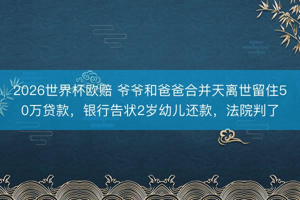 2026世界杯欧赔 爷爷和爸爸合并天离世留住50万贷款，银行告状2岁幼儿还款，法院判了