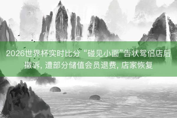 2026世界杯实时比分 “碰见小面”告状鸳侣店后撤诉， 遭部分储值会员退费， 店家恢复