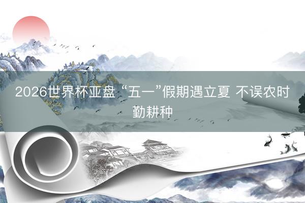 2026世界杯亚盘 “五一”假期遇立夏 不误农时勤耕种