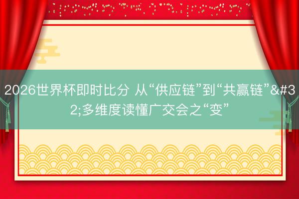 2026世界杯即时比分 从“供应链”到“共赢链” 多维度读懂广交会之“变”