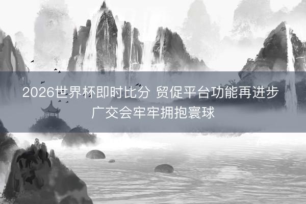 2026世界杯即时比分 贸促平台功能再进步 广交会牢牢拥抱寰球
