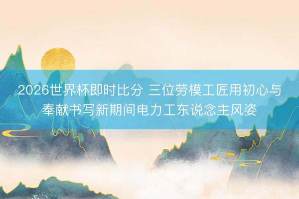 2026世界杯即时比分 三位劳模工匠用初心与奉献书写新期间电力工东说念主风姿