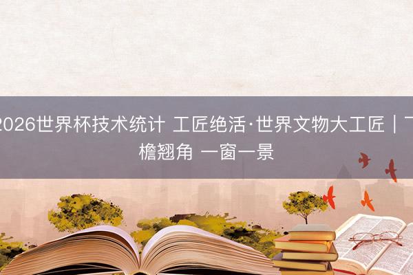 2026世界杯技术统计 工匠绝活·世界文物大工匠｜飞檐翘角 一窗一景