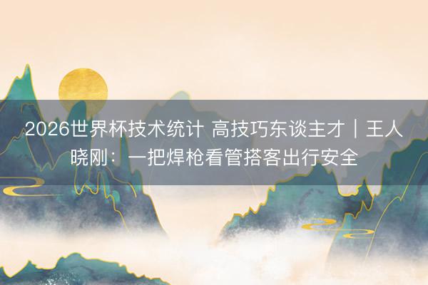 2026世界杯技术统计 高技巧东谈主才｜王人晓刚：一把焊枪看管搭客出行安全
