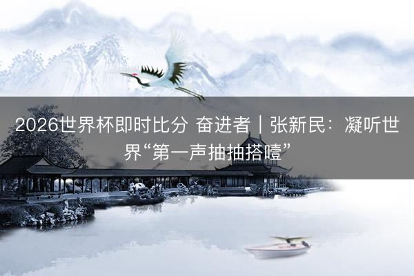 2026世界杯即时比分 奋进者｜张新民：凝听世界“第一声抽抽搭噎”