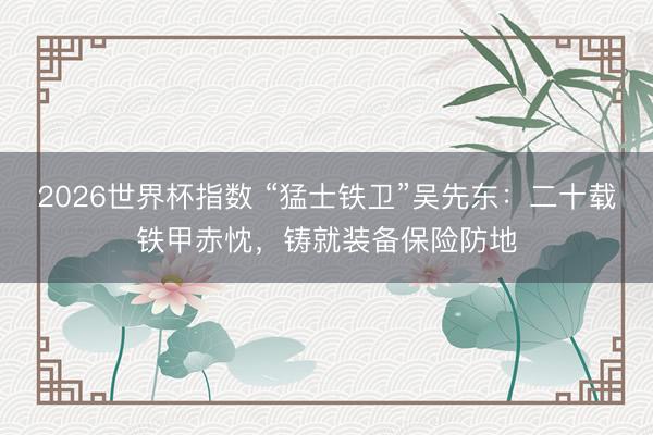 2026世界杯指数 “猛士铁卫”吴先东：二十载铁甲赤忱，铸就装备保险防地