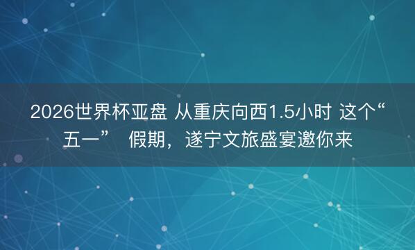 2026世界杯亚盘 从重庆向西1.5小时 这个“五一”‌假期，遂宁文旅盛宴邀你来
