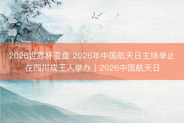 2026世界杯亚盘 2026年中国航天日主场举止在四川成王人举办｜2026中国航天日