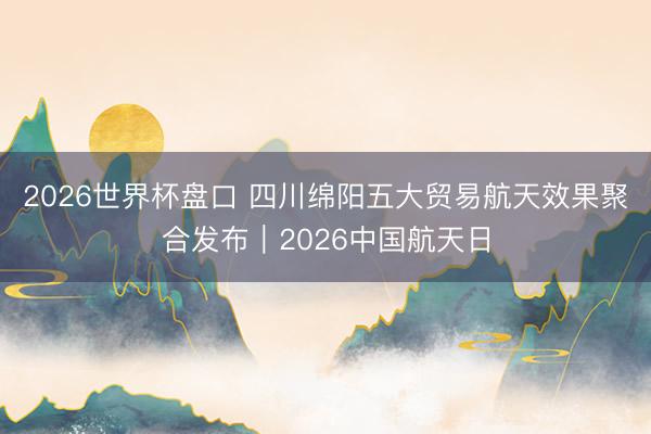 2026世界杯盘口 四川绵阳五大贸易航天效果聚合发布｜2026中国航天日