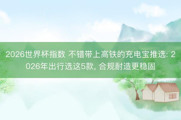 2026世界杯指数 不错带上高铁的充电宝推选: 2026年出行选这5款， 合规耐造更稳固