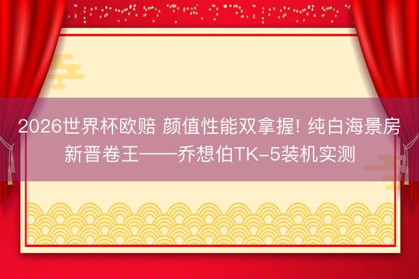 2026世界杯欧赔 颜值性能双拿握! 纯白海景房新晋卷王——乔想伯TK-5装机实测