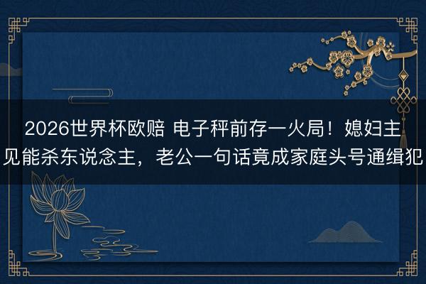 2026世界杯欧赔 电子秤前存一火局！媳妇主见能杀东说念主，老公一句话竟成家庭头号通缉犯