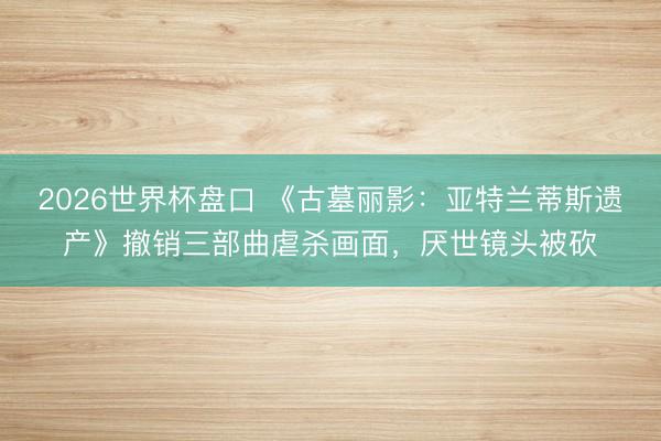 2026世界杯盘口 《古墓丽影：亚特兰蒂斯遗产》撤销三部曲虐杀画面，厌世镜头被砍