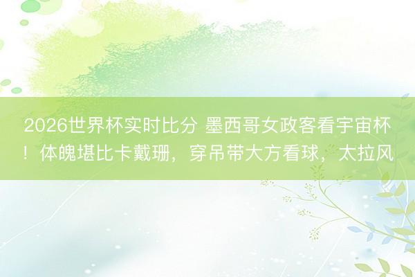 2026世界杯实时比分 墨西哥女政客看宇宙杯！体魄堪比卡戴珊，穿吊带大方看球，太拉风