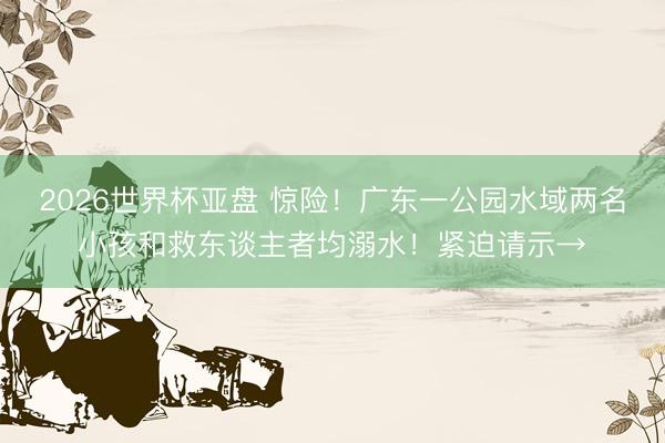 2026世界杯亚盘 惊险！广东一公园水域两名小孩和救东谈主者均溺水！紧迫请示→