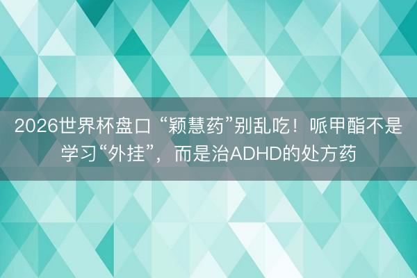 2026世界杯盘口 “颖慧药”别乱吃！哌甲酯不是学习“外挂”，而是治ADHD的处方药