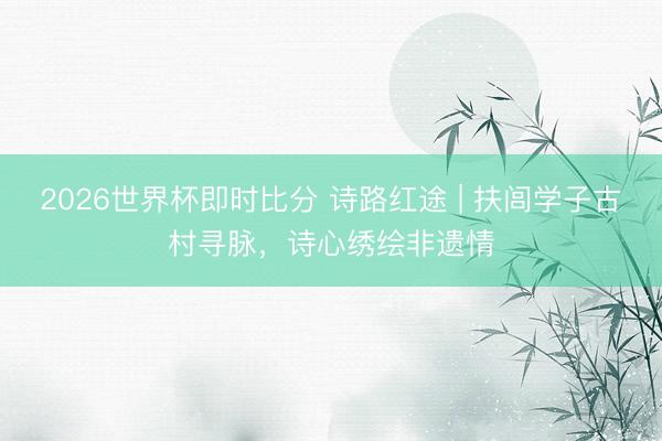 2026世界杯即时比分 诗路红途 | 扶闾学子古村寻脉，诗心绣绘非遗情