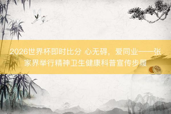 2026世界杯即时比分 心无碍，爱同业——张家界举行精神卫生健康科普宣传步履