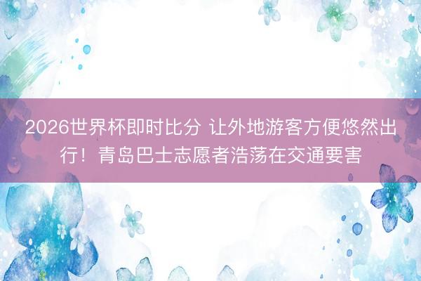 2026世界杯即时比分 让外地游客方便悠然出行！青岛巴士志愿者浩荡在交通要害